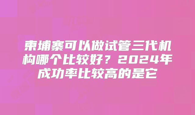 柬埔寨可以做试管三代机构哪个比较好？2024年成功率比较高的是它
