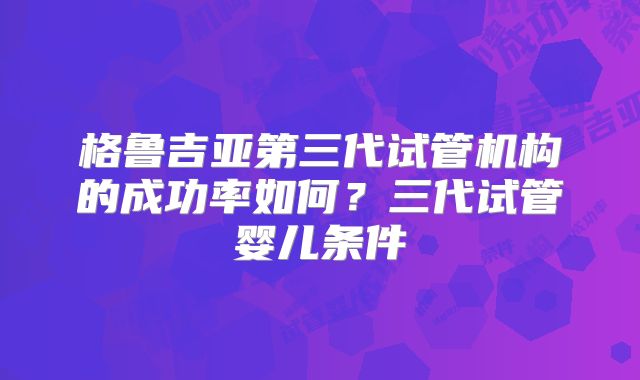 格鲁吉亚第三代试管机构的成功率如何？三代试管婴儿条件