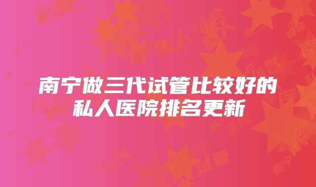 南宁做三代试管比较好的私人医院排名更新