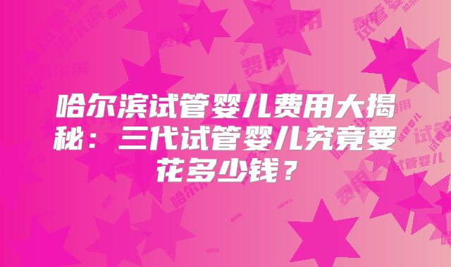 哈尔滨试管婴儿费用大揭秘：三代试管婴儿究竟要花多少钱？