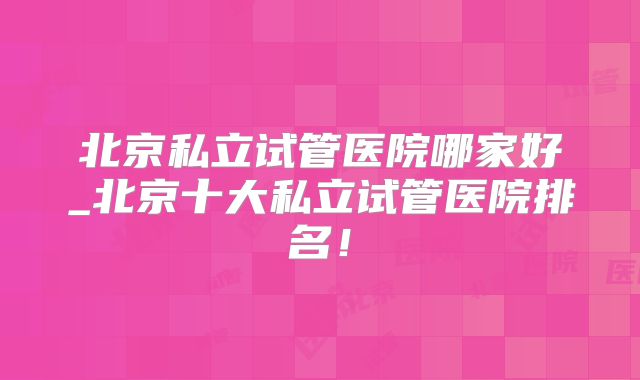 北京私立试管医院哪家好_北京十大私立试管医院排名！