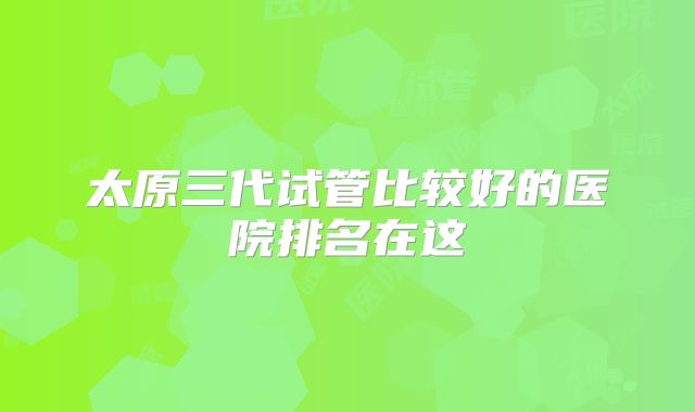 太原三代试管比较好的医院排名在这