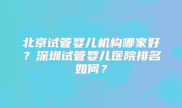 北京试管婴儿机构哪家好?深圳试管婴儿医院排名如何?