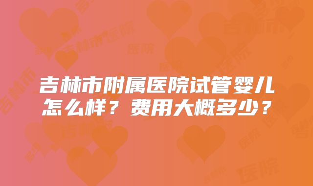 吉林市附属医院试管婴儿怎么样？费用大概多少？