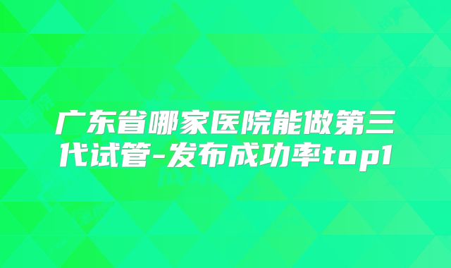 广东省哪家医院能做第三代试管-发布成功率top1