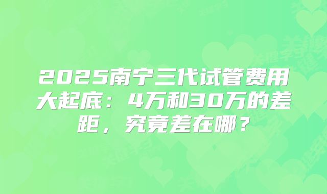 2025南宁三代试管费用大起底：4万和30万的差距，究竟差在哪？