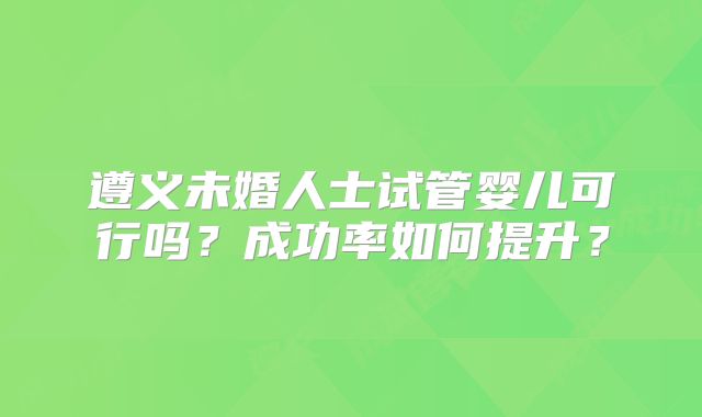 遵义未婚人士试管婴儿可行吗？成功率如何提升？