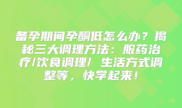 备孕期间孕酮低怎么办？揭秘三大调理方法：服药治疗/饮食调理/ 生活方式调整等，快学起来！