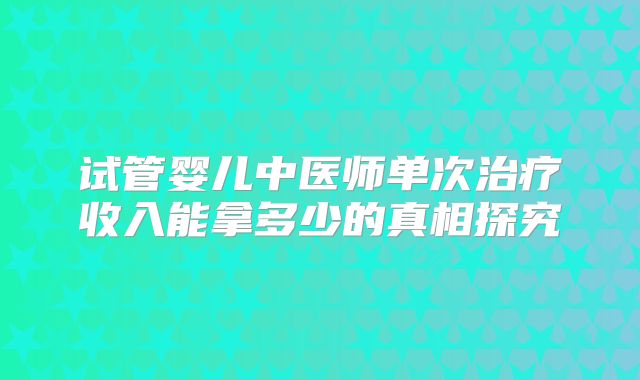 试管婴儿中医师单次治疗收入能拿多少的真相探究