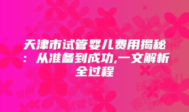 天津市试管婴儿费用揭秘:从准备到成功,一文解析全过程