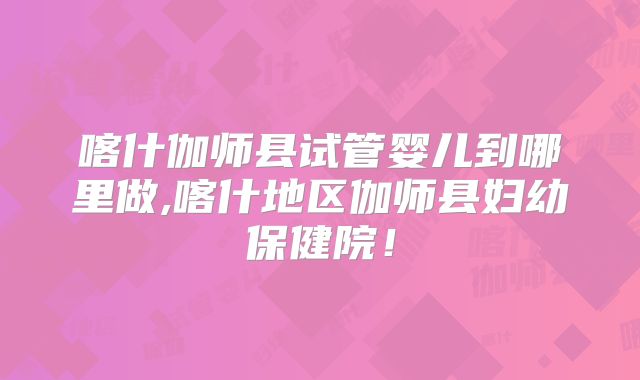 喀什伽师县试管婴儿到哪里做,喀什地区伽师县妇幼保健院！