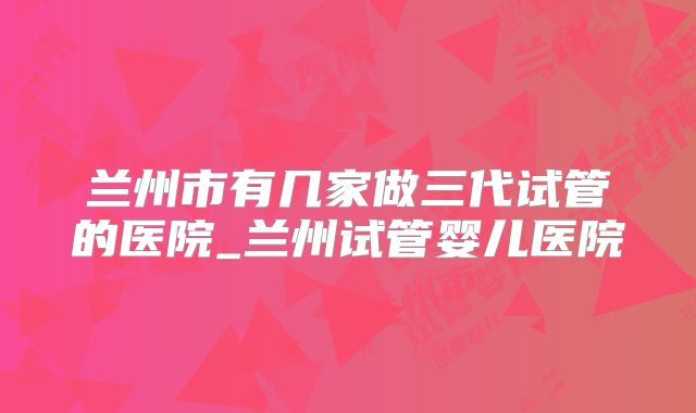 兰州市有几家做三代试管的医院_兰州试管婴儿医院