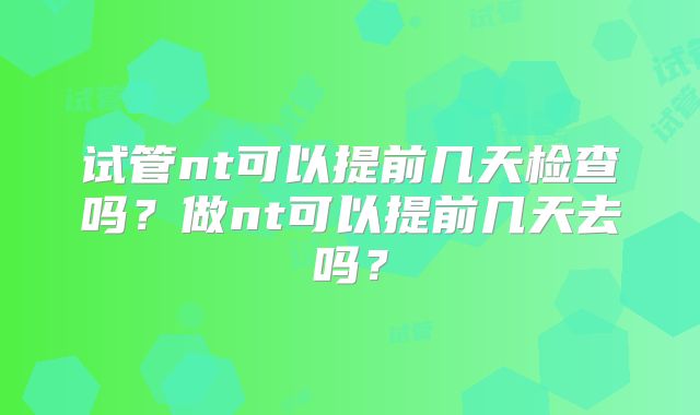 试管nt可以提前几天检查吗?做nt可以提前几天去吗?