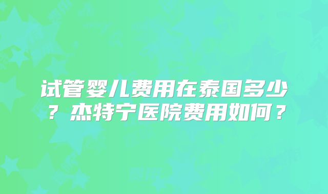 试管婴儿费用在泰国多少?杰特宁医院费用如何?