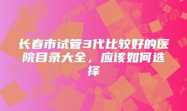 长春市试管3代比较好的医院目录大全，应该如何选择