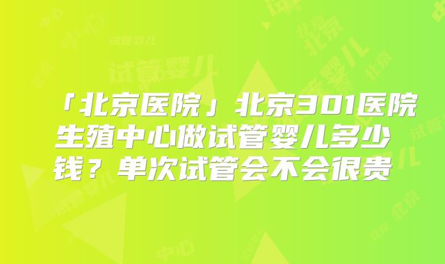「北京医院」北京301医院生殖中心做试管婴儿多少钱?单次试管会不会很贵