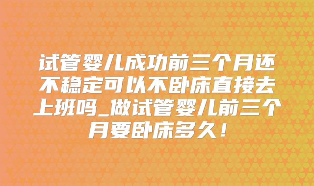 试管婴儿成功前三个月还不稳定可以不卧床直接去上班吗_做试管婴儿前三个月要卧床多久！