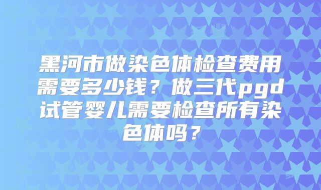 黑河市做染色体检查费用需要多少钱？做三代pgd试管婴儿需要检查所有染色体吗？