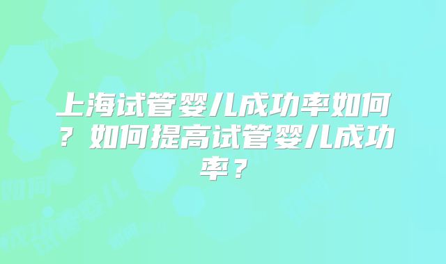 上海试管婴儿成功率如何？如何提高试管婴儿成功率？