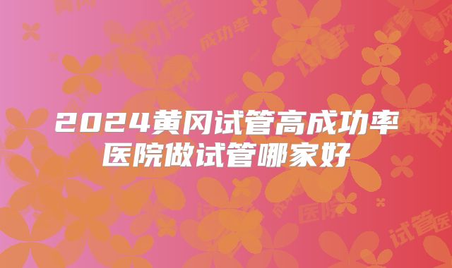 2024黄冈试管高成功率医院做试管哪家好