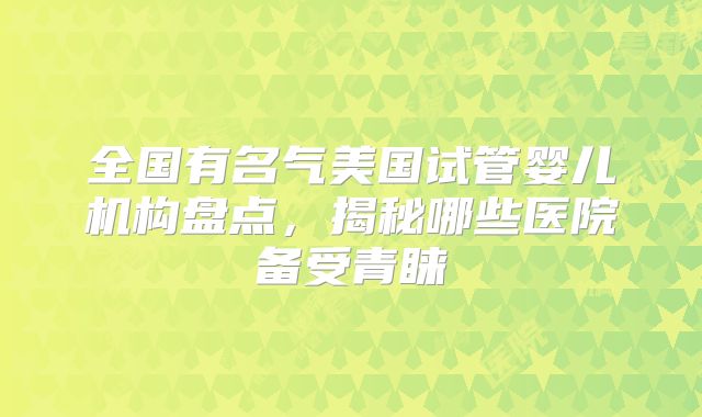全国有名气美国试管婴儿机构盘点,揭秘哪些医院备受青睐