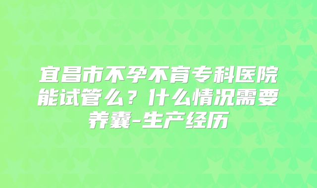 宜昌市不孕不育专科医院能试管么？什么情况需要养囊-生产经历
