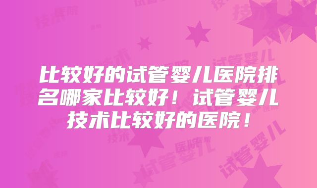 比较好的试管婴儿医院排名哪家比较好！试管婴儿技术比较好的医院！