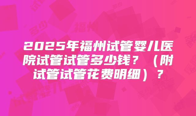 2025年福州试管婴儿医院试管试管多少钱？（附试管试管花费明细）？