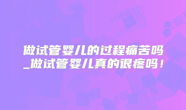 做试管婴儿的过程痛苦吗_做试管婴儿真的很疼吗！