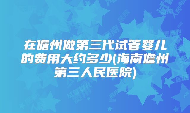 在儋州做第三代试管婴儿的费用大约多少(海南儋州第三人民医院)