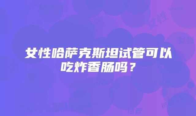 女性哈萨克斯坦试管可以吃炸香肠吗？