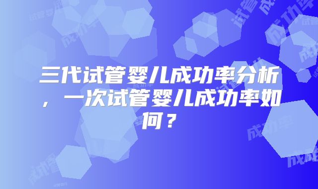 三代试管婴儿成功率分析，一次试管婴儿成功率如何？