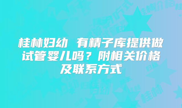 桂林妇幼 有精子库提供做试管婴儿吗?附相关价格及联系方式