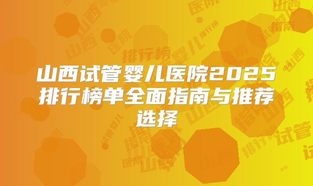 山西试管婴儿医院2025排行榜单全面指南与推荐选择