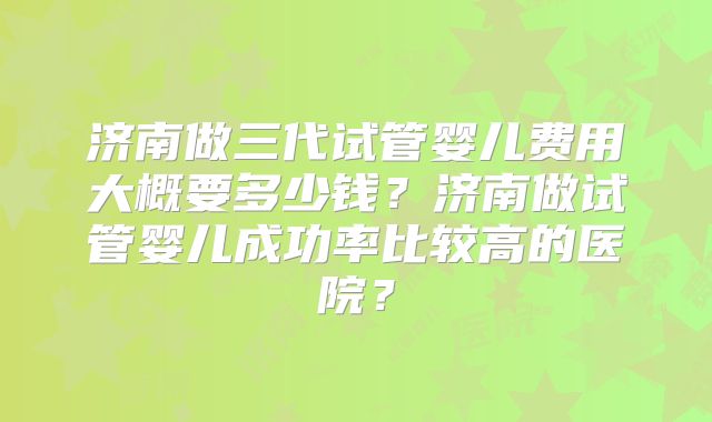 济南做三代试管婴儿费用大概要多少钱？济南做试管婴儿成功率比较高的医院？