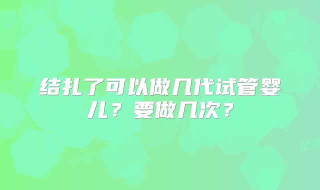结扎了可以做几代试管婴儿？要做几次？