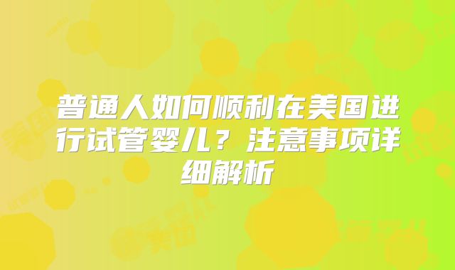 普通人如何顺利在美国进行试管婴儿？注意事项详细解析