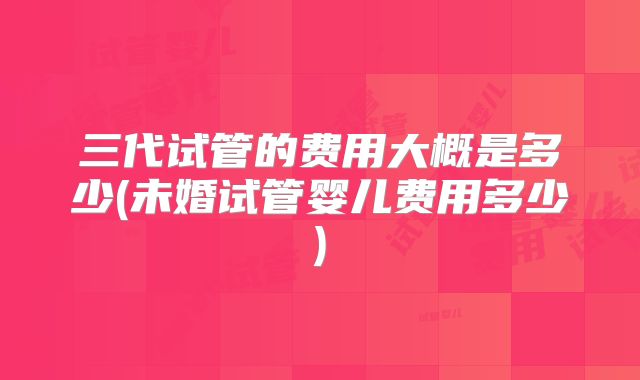 三代试管的费用大概是多少(未婚试管婴儿费用多少)