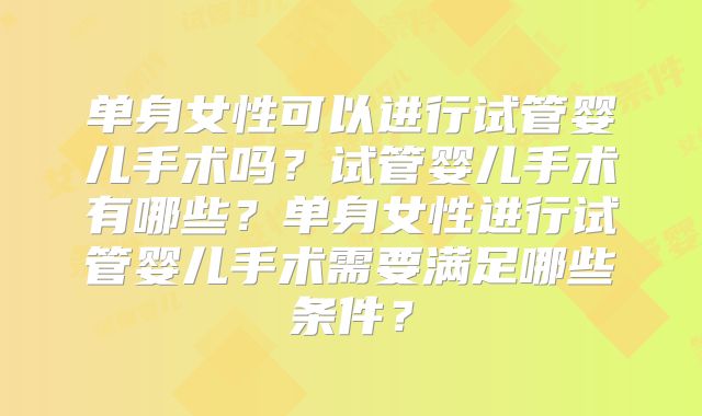 单身女性可以进行试管婴儿手术吗？试管婴儿手术有哪些？单身女性进行试管婴儿手术需要满足哪些条件？