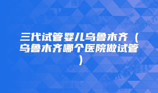 三代试管婴儿乌鲁木齐（乌鲁木齐哪个医院做试管）
