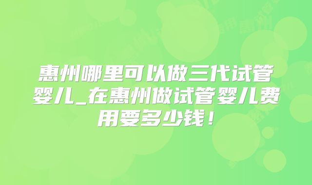 惠州哪里可以做三代试管婴儿_在惠州做试管婴儿费用要多少钱!