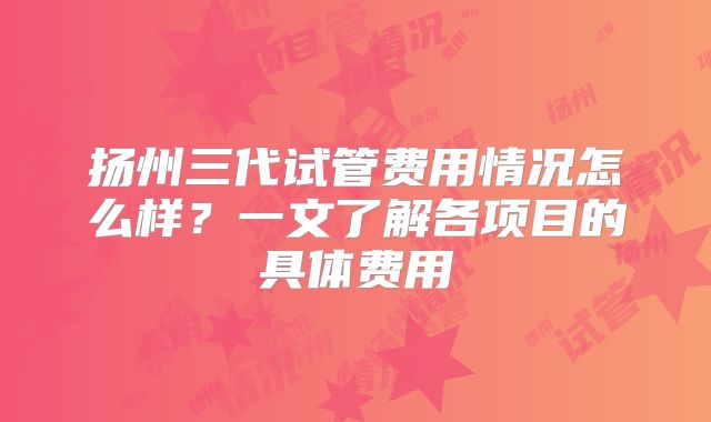 扬州三代试管费用情况怎么样？一文了解各项目的具体费用