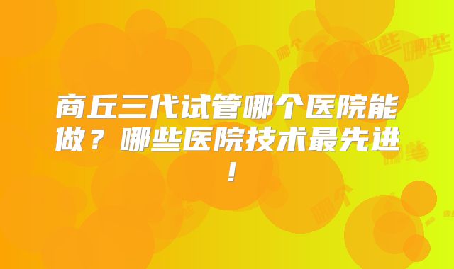商丘三代试管哪个医院能做?哪些医院技术最先进!