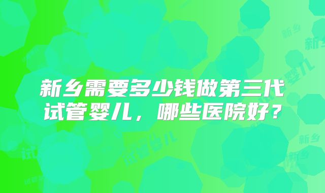 新乡需要多少钱做第三代试管婴儿,哪些医院好?