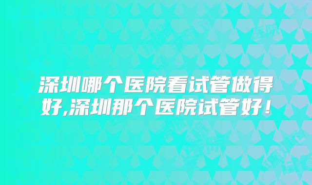 深圳哪个医院看试管做得好,深圳那个医院试管好！