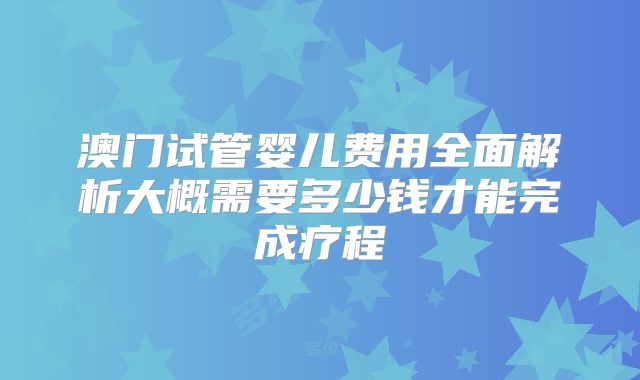 澳门试管婴儿费用全面解析大概需要多少钱才能完成疗程