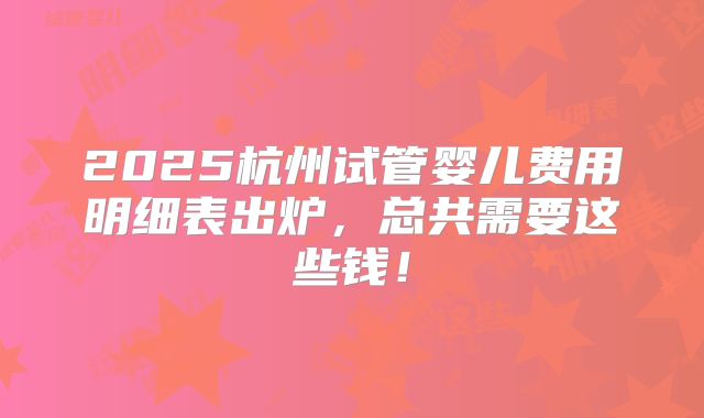 2025杭州试管婴儿费用明细表出炉，总共需要这些钱！