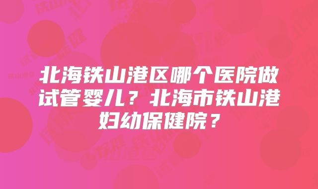 北海铁山港区哪个医院做试管婴儿?北海市铁山港妇幼保健院?