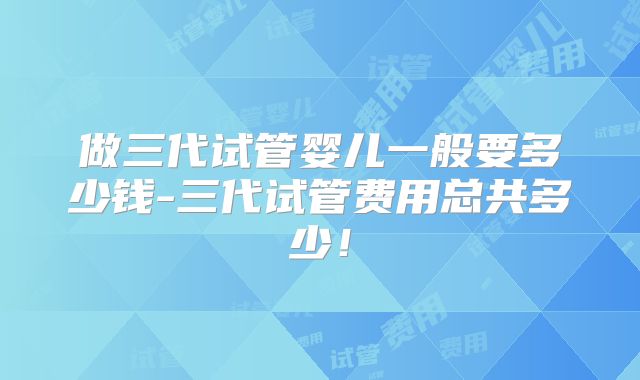 做三代试管婴儿一般要多少钱-三代试管费用总共多少！