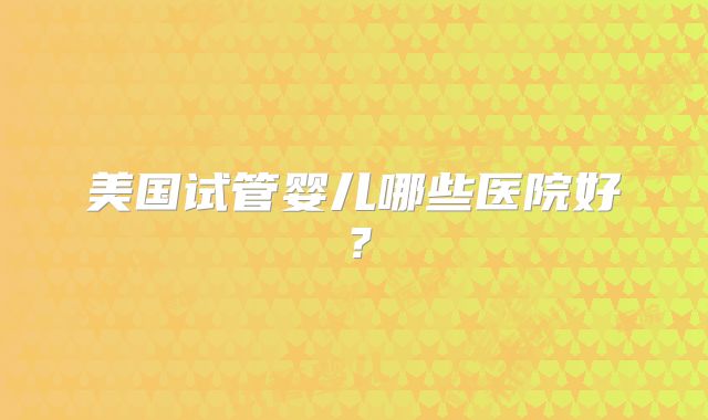 美国试管婴儿哪些医院好?